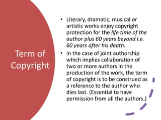 Term of
Copyright
• Literary, dramatic, musical or
artistic works enjoy copyright
protection for the life time of the
author plus 60 years beyond i.e.
60 years after his death.
• In the case of joint authorship
which implies collaboration of
two or more authors in the
production of the work, the term
of copyright is to be construed as
a reference to the author who
dies last. (Essential to have
permission from all the authors.)
 