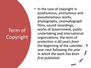 Term of
Copyright
• In the case of copyright in
posthumous, anonymous and
pseudonymous works,
photographs, cinematograph
films, sound recordings,
works of Government, public
undertaking and international
organizations, the term of
protection is 60 years from
the beginning of the calendar
year next following the year
in which the work has been
first published.
 