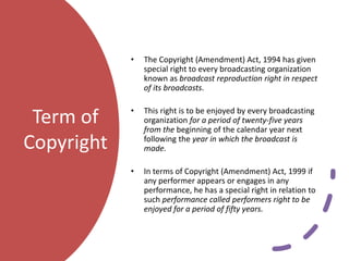 Term of
Copyright
• The Copyright (Amendment) Act, 1994 has given
special right to every broadcasting organization
known as broadcast reproduction right in respect
of its broadcasts.
• This right is to be enjoyed by every broadcasting
organization for a period of twenty-five years
from the beginning of the calendar year next
following the year in which the broadcast is
made.
• In terms of Copyright (Amendment) Act, 1999 if
any performer appears or engages in any
performance, he has a special right in relation to
such performance called performers right to be
enjoyed for a period of fifty years.
 