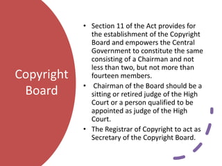 Copyright
Board
• Section 11 of the Act provides for
the establishment of the Copyright
Board and empowers the Central
Government to constitute the same
consisting of a Chairman and not
less than two, but not more than
fourteen members.
• Chairman of the Board should be a
sitting or retired judge of the High
Court or a person qualified to be
appointed as judge of the High
Court.
• The Registrar of Copyright to act as
Secretary of the Copyright Board.
 