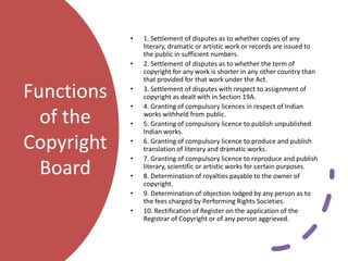 Functions
of the
Copyright
Board
• 1. Settlement of disputes as to whether copies of any
literary, dramatic or artistic work or records are issued to
the public in sufficient numbers.
• 2. Settlement of disputes as to whether the term of
copyright for any work is shorter in any other country than
that provided for that work under the Act.
• 3. Settlement of disputes with respect to assignment of
copyright as dealt with in Section 19A.
• 4. Granting of compulsory licences in respect of Indian
works withheld from public.
• 5. Granting of compulsory licence to publish unpublished
Indian works.
• 6. Granting of compulsory licence to produce and publish
translation of literary and dramatic works.
• 7. Granting of compulsory licence to reproduce and publish
literary, scientific or artistic works for certain purposes.
• 8. Determination of royalties payable to the owner of
copyright.
• 9. Determination of objection lodged by any person as to
the fees charged by Performing Rights Societies.
• 10. Rectification of Register on the application of the
Registrar of Copyright or of any person aggrieved.
 