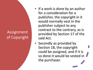 Assignment
of Copyright
• If a work is done by an author
for a consideration for a
publisher, the copyright in it
would normally vest in the
publisher subject to any
contract to the contrary, as is
provided by Section 17 of the
said Act.
• Secondly as provided by
Section 18, the copyright
could be assigned, and if it is
so done it would be vested in
the purchaser.
 