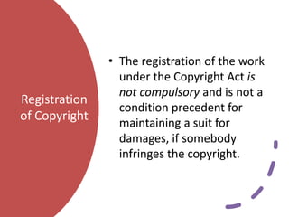 Registration
of Copyright
• The registration of the work
under the Copyright Act is
not compulsory and is not a
condition precedent for
maintaining a suit for
damages, if somebody
infringes the copyright.
 