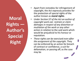 Moral
Rights —
Author’s
Special
Right
• Apart from remedies for infringement of
copyright, the Act expressly provides for
the protection of special rights of the
author known as moral rights.
• Under Section 57 of the Act an author of
copyright work can restrain or claim
damages in respect of any distortion or
mutilation of the work or any other
action in relation to the said work which
would be prejudicial to his honour or
reputation.
• These rights can be exercised even after
the assignment of the copyright. They
can be enforced by an action for breach
of contract or confidence, a suit for
defamation, or passing off, as the case
may be
 