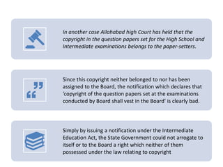In another case Allahabad high Court has held that the
copyright in the question papers set for the High School and
Intermediate examinations belongs to the paper-setters.
Since this copyright neither belonged to nor has been
assigned to the Board, the notification which declares that
‘copyright of the question papers set at the examinations
conducted by Board shall vest in the Board’ is clearly bad.
Simply by issuing a notification under the Intermediate
Education Act, the State Government could not arrogate to
itself or to the Board a right which neither of them
possessed under the law relating to copyright
 