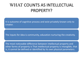 WHAT COUNTS AS INTELLECTUAL
PROPERTY?
It is outcome of cognitive process and exist privately known only to
creator.
The inputs for idea is community, education nurturing the creativity.
The most noticeable difference between intellectual property and
other forms of property is That intellectual property is intangible, that
is, it cannot be defined or identified by its own physical parameters.
 