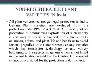 NON-REGISTERABLE PLANT
VARIETIES IN India
• All plant varieties cannot get legal protection in India.
Certain Plant varieties are excluded from the
protection under PPVFR Act 2001. Any variety where
prevention of commercial exploitation of such variety
is necessary to protect public order or public morality
or human, animal and plant life and health or to avoid
serious prejudice to the environment or any varieties
which has terminator technology or any variety
belonging to the species or genera which is not listed
in the notification issued by the Central Government
cannot be registered for the protection under the Act.
 