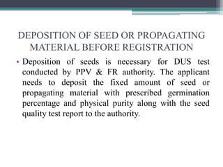 DEPOSITION OF SEED OR PROPAGATING
MATERIAL BEFORE REGISTRATION
• Deposition of seeds is necessary for DUS test
conducted by PPV & FR authority. The applicant
needs to deposit the fixed amount of seed or
propagating material with prescribed germination
percentage and physical purity along with the seed
quality test report to the authority.
 