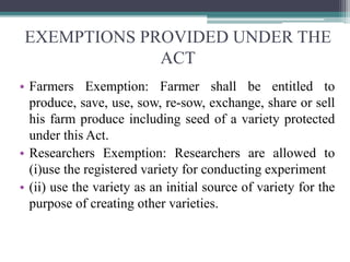 EXEMPTIONS PROVIDED UNDER THE
ACT
• Farmers Exemption: Farmer shall be entitled to
produce, save, use, sow, re-sow, exchange, share or sell
his farm produce including seed of a variety protected
under this Act.
• Researchers Exemption: Researchers are allowed to
(i)use the registered variety for conducting experiment
• (ii) use the variety as an initial source of variety for the
purpose of creating other varieties.
 
