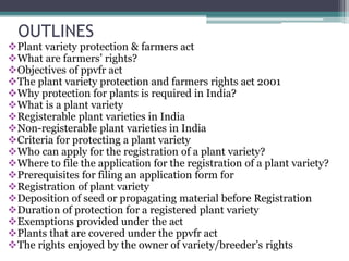 OUTLINES
Plant variety protection & farmers act
What are farmers’ rights?
Objectives of ppvfr act
The plant variety protection and farmers rights act 2001
Why protection for plants is required in India?
What is a plant variety
Registerable plant varieties in India
Non-registerable plant varieties in India
Criteria for protecting a plant variety
Who can apply for the registration of a plant variety?
Where to file the application for the registration of a plant variety?
Prerequisites for filing an application form for
Registration of plant variety
Deposition of seed or propagating material before Registration
Duration of protection for a registered plant variety
Exemptions provided under the act
Plants that are covered under the ppvfr act
The rights enjoyed by the owner of variety/breeder’s rights
 