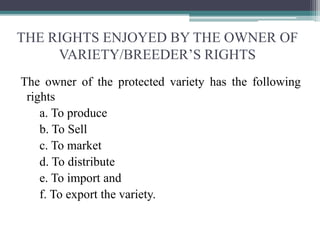 THE RIGHTS ENJOYED BY THE OWNER OF
VARIETY/BREEDER’S RIGHTS
The owner of the protected variety has the following
rights
a. To produce
b. To Sell
c. To market
d. To distribute
e. To import and
f. To export the variety.
 