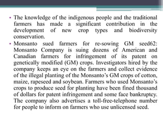 • The knowledge of the indigenous people and the traditional
farmers has made a significant contribution in the
development of new crop types and biodiversity
conservation.
• Monsanto sued farmers for re-sowing GM seed62:
Monsanto Company is suing dozens of American and
Canadian farmers for infringement of its patent on
genetically modified (GM) crops. Investigators hired by the
company keeps an eye on the farmers and collect evidence
of the illegal planting of the Monsanto’s GM crops of cotton,
maize, rapeseed and soybean. Farmers who used Monsanto’s
crops to produce seed for planting have been fined thousand
of dollars for patent infringement and some face bankruptcy.
The company also advertises a toll-free-telephone number
for people to inform on farmers who use unlicensed seed.
 
