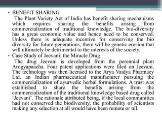 • BENEFIT SHARING
The Plant Variety Act of India has benefit sharing mechanisms
which requires sharing the benefits arising from
commercialization of traditional knowledge. The bio-diversity
has a great economic value and hence need to be conserved.
Unless there is adequate incentive for conserving the bio
diversity for future generations, there will be genetic erosion that
will ultimately be detrimental to the interests of the society.
• Case Study of Jeevani: the Miracle Drug
The drug Jeevani is developed from the perennial plant
Arogyapaacha. Four patent applications were filed on Jeevani.
The technology was then licensed to the Arya Vaidya Pharmacy
Ltd. an Indian pharmaceutical manufacturer pursuing the
commercialization of ayurvedic herbal formulations. A trust was
established to share the benefits arising from the
commercialization of the traditional knowledge based drug called
‘Jeevani’. The rationale attributed being, if the local communities
had not conserved the biodiversity, the probability of scientists
making any selection at all would have been remote or nil.
 