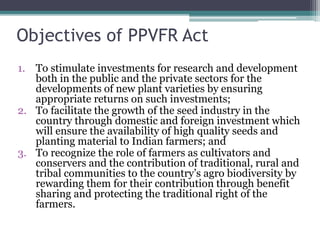 Objectives of PPVFR Act
1. To stimulate investments for research and development
both in the public and the private sectors for the
developments of new plant varieties by ensuring
appropriate returns on such investments;
2. To facilitate the growth of the seed industry in the
country through domestic and foreign investment which
will ensure the availability of high quality seeds and
planting material to Indian farmers; and
3. To recognize the role of farmers as cultivators and
conservers and the contribution of traditional, rural and
tribal communities to the country’s agro biodiversity by
rewarding them for their contribution through benefit
sharing and protecting the traditional right of the
farmers.
 