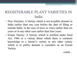 REGISTERABLE PLANT VARIETIES IN
India
• New Varieties: A Variety which is not in public domain in
India earlier than one year before the date of filing or
outside India, in the case of trees or vines earlier than six
years or in any other case earlier than four years.
• Extant Variety: A Variety which is notified under Seed
Act, 1966 or a variety about which there is common
knowledge or a farmer’s variety or any other variety
which is in public domain is considers as an Extant
Variety.
contd…
 