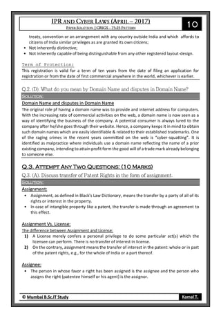 10
© Mumbai B.Sc.IT Study Kamal T.
treaty, convention or an arrangement with any country outside India and which affords to
citizens of India similar privileges as are granted its own citizens;
• Not inherently distinctive;
• Not inherently capable of being distinguishable from any other registered layout-design.
Term of Protection:
This registration is valid for a term of ten years from the date of filing an application for
registration or from the date of first commercial anywhere in the world, whichever is earlier.
Solution:
Domain Name and disputes in Domain Name
The original role pf having a domain name was to provide and internet address for computers.
With the increasing rate of commercial activities on the web, a domain name is now seen as a
way of identifying the business of the company. A potential consumer is always lured to the
company after he/she goes through their website. Hence, a company keeps it in mind to obtain
such domain names which are easily identifiable & related to their established trademarks. One
of the raging crimes in the recent years committed on the web is “cyber-squatting”. It is
identified as malpractice where individuals use a domain name reflecting the name of a prior
existing company, intending to attain profit form the good will of a trade mark already belonging
to someone else.
Q.3. Attempt Any Two Questions: (10 Marks)
Solution:
Assignment:
• Assignment, as defined in Black's Law Dictionary, means the transfer by a party of all of its
rights or interest in the property.
• In case of intangible property like a patent, the transfer is made through an agreement to
this effect.
Assignment Vs. License:
The difference between Assignment and License:
1) A License merely confers a personal privilege to do some particular act(s) which the
licensee can perform. There is no transfer of interest in license.
2) On the contrary, assignment means the transfer of interest in the patent: whole or in part
of the patent rights, e.g., for the whole of India or a part thereof.
Assignee:
• The person in whose favor a right has been assigned is the assignee and the person who
assigns the right (patentee himself or his agent) is the assignor.
 
