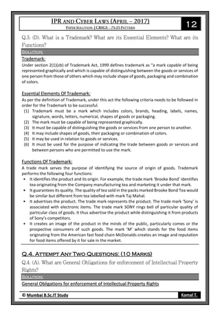12
© Mumbai B.Sc.IT Study Kamal T.
Solution:
Trademark:
Under section 2(1)(zb) of Trademark Act, 1999 defines trademark as “a mark capable of being
represented graphically and which is capable of distinguishing between the goods or services of
one person from those of others which may include shape of goods, packaging and combination
of colors.
Essential Elements Of Trademark:
As per the definition of Trademark, under this act the following criteria needs to be followed in
order for the Trademark to be successful.
(1) Trademark must be a mark which includes colors, brands, heading, labels, names,
signature, words, letters, numerical, shapes of goods or packaging.
(2) The mark must be capable of being represented graphically.
(3) It must be capable of distinguishing the goods or services from one person to another.
(4) It may include shapes of goods, their packaging or combination of colors.
(5) It may be used in relation to goods or services.
(6) It must be used for the purpose of indicating the trade between goods or services and
between persons who are permitted to use the mark.
Functions Of Trademark:
A trade mark serves the purpose of identifying the source of origin of goods. Trademark
performs the following four functions:
• It identifies the product and its origin. For example, the trade mark ‘Brooke Bond’ identifies
tea originating from the Company manufacturing tea and marketing it under that mark.
• It guarantees its quality. The quality of tea sold in the packs marked Brooke Bond Tea would
be similar but different from tea labelled with mark Taj Mahal.
• It advertises the product. The trade mark represents the product. The trade mark ‘Sony’ is
associated with electronic items. The trade mark SONY rings bell of particular quality of
particular class of goods. It thus advertise the product while distinguishing it from products
of Sony’s competitors.
• It creates an image of the product in the minds of the public, particularly comes or the
prospective consumers of such goods. The mark ‘M’ which stands for the food items
originating from the American fast food chain McDonalds creates an image and reputation
for food items offered by it for sale in the market.
Q.4. Attempt Any Two Questions: (10 Marks)
Solution:
General Obligations for enforcement of Intellectual Property Rights
 