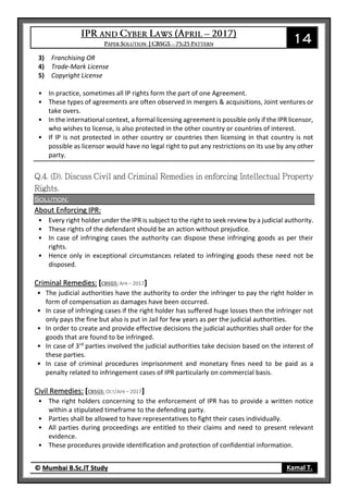14
© Mumbai B.Sc.IT Study Kamal T.
3) Franchising OR
4) Trade-Mark License
5) Copyright License
• In practice, sometimes all IP rights form the part of one Agreement.
• These types of agreements are often observed in mergers & acquisitions, Joint ventures or
take overs.
• In the international context, a formal licensing agreement is possible only if the IPR licensor,
who wishes to license, is also protected in the other country or countries of interest.
• If IP is not protected in other country or countries then licensing in that country is not
possible as licensor would have no legal right to put any restrictions on its use by any other
party.
Solution:
About Enforcing IPR:
• Every right holder under the IPR is subject to the right to seek review by a judicial authority.
• These rights of the defendant should be an action without prejudice.
• In case of infringing cases the authority can dispose these infringing goods as per their
rights.
• Hence only in exceptional circumstances related to infringing goods these need not be
disposed.
Criminal Remedies: [CBSGS: APR – 2017]
• The judicial authorities have the authority to order the infringer to pay the right holder in
form of compensation as damages have been occurred.
• In case of infringing cases if the right holder has suffered huge losses then the infringer not
only pays the fine but also is put in Jail for few years as per the judicial authorities.
• In order to create and provide effective decisions the judicial authorities shall order for the
goods that are found to be infringed.
• In case of 3rd
parties involved the judicial authorities take decision based on the interest of
these parties.
• In case of criminal procedures imprisonment and monetary fines need to be paid as a
penalty related to infringement cases of IPR particularly on commercial basis.
Civil Remedies: [CBSGS: OCT/APR – 2017]
• The right holders concerning to the enforcement of IPR has to provide a written notice
within a stipulated timeframe to the defending party.
• Parties shall be allowed to have representatives to fight their cases individually.
• All parties during proceedings are entitled to their claims and need to present relevant
evidence.
• These procedures provide identification and protection of confidential information.
 
