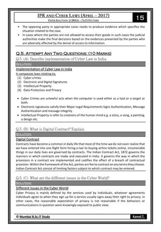 15
© Mumbai B.Sc.IT Study Kamal T.
• The opposing party in appropriate cases needs to produce evidence which specifies the
situation related to the case.
• In cases where the parties are not allowed to access their goods in such cases the judicial
authorities make the final decisions based on the evidences presented by the parties who
are adversely affected by the denial of access to information.
Q.5. Attempt Any Two Questions: (10 Marks)
Solution:
Implementation of Cyber Law in India
It compasses laws relating to,
(1) Cyber crimes
(2) Electronic and Digital Signatures
(3) Intellectual Property
(4) Data Protection and Privacy
 Cyber Crimes are unlawful acts when the computer is used either as a tool or a target or
both.
 Electronic signatures satisfy their Major Legal Requirements Signs Authentication, Message
Authentication and message integrity.
 Intellectual Property is refer to creations of the human mind e.g. a story, a song, a painting,
a design etc.
Solution:
Digital Contract
Contracts have become a common in daily life that most of the time we do not even realize that
we have entered into one Right form hiring a taxi to buying airline tickets online, innumerable
things in our daily lives are governed by contracts. The Indian Contract Act, 1872 governs the
manners in which contracts are made and executed in India. It governs the way in which the
provisions in a contract are implemented and codifies the effect of a breach of contractual
provision. Within the framework of the Act, parties are fee to contract on any terms they choose.
Indian Contract Act consist of limiting factors subject to which contract may be entered.
Solution:
Different Issues in the Cyber World
Cyber Privacy is mainly defined by the services used by individuals, whatever agreements
individuals agree to when they sign up for a service usually signs away their right to privacy. In
other cases, the reasonable expectation of privacy is not reasonable if the behaviors or
communications in question were knowingly exposed to public view.
 