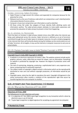 16
© Mumbai B.Sc.IT Study Kamal T.
Crimes involving Cyber-Privacy:
• Cyber Privacy is a huge concern for civilians and especially for companies because for the
potential for crime.
• Malware (such as the use of malicious code which can compromise a user’s identity/and/or
information) Denial of service attires.
• Computer viruses (can compromise user information as well as identity)
• All these crimes fall under the category of fraud, identity theft, phishing scams and
information warfare. The cyber-privacy project attempts to noise public awareness and
promote the education of cyber privacy to prevent crimes from happening.
As it relates to Terrorism:
There has been an increase in cyber privacy related crimes since 2001 when the internet was
being used widespread across the country. Cyber terrorism is defined as an act of terrorism
committed through the use of cyber space or computer resources. As such a simple propaganda
in the internet that there will be bomb attacks during the holidays can be constructed as an act
of Cyber Terrorism. At its heights, it may use the internet or computer resources to carry out an
actual attacks.
Solution:
Copyright Issue In India AND Copyright In WWW:
• A website is an electronic expression of creator’s idea. The website contents include words,
graphics, pictures, audio, video that are meant for viewer, user an information. Everything
on website is protected by copyright law. However the degree of protection varies with
material.
• The task of maintaining, designing, producing a sophisticated task is very expensive one.
Hence, protecting them is extremely important.
• The subject matter of copyright is digital context is information which can be reproduced &
distributed at near zero cost without copyright protection, all information would be just
clarity.
• Copyright owner, alone has the right to reproduce the work. Copyright infringement in the
online environment often involves a violation of the reproduction right that occurs by
transferring data from one computer to another.
Q.6. Attempt Any Two Questions: (10 Marks)
Solution:
Objectives of IT Act, 2000
The following are its main objectives and scope:
(1) It is objective of IT Act 2000 to give legal recognition to any transaction which is done by
electronic way or use of internet
(2) To give legal recognition to digital signature for accepting any agreement via computer.
 