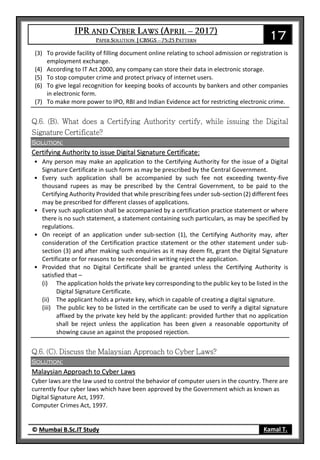 17
© Mumbai B.Sc.IT Study Kamal T.
(3) To provide facility of filling document online relating to school admission or registration is
employment exchange.
(4) According to IT Act 2000, any company can store their data in electronic storage.
(5) To stop computer crime and protect privacy of internet users.
(6) To give legal recognition for keeping books of accounts by bankers and other companies
in electronic form.
(7) To make more power to IPO, RBI and Indian Evidence act for restricting electronic crime.
Solution:
Certifying Authority to issue Digital Signature Certificate:
• Any person may make an application to the Certifying Authority for the issue of a Digital
Signature Certificate in such form as may be prescribed by the Central Government.
• Every such application shall be accompanied by such fee not exceeding twenty-five
thousand rupees as may be prescribed by the Central Government, to be paid to the
Certifying Authority Provided that while prescribing fees under sub-section (2) different fees
may be prescribed for different classes of applications.
• Every such application shall be accompanied by a certification practice statement or where
there is no such statement, a statement containing such particulars, as may be specified by
regulations.
• On receipt of an application under sub-section (1), the Certifying Authority may, after
consideration of the Certification practice statement or the other statement under sub-
section (3) and after making such enquiries as it may deem fit, grant the Digital Signature
Certificate or for reasons to be recorded in writing reject the application.
• Provided that no Digital Certificate shall be granted unless the Certifying Authority is
satisfied that –
(i) The application holds the private key corresponding to the public key to be listed in the
Digital Signature Certificate.
(ii) The applicant holds a private key, which in capable of creating a digital signature.
(iii) The public key to be listed in the certificate can be used to verify a digital signature
affixed by the private key held by the applicant: provided further that no application
shall be reject unless the application has been given a reasonable opportunity of
showing cause an against the proposed rejection.
Solution:
Malaysian Approach to Cyber Laws
Cyber laws are the law used to control the behavior of computer users in the country. There are
currently four cyber laws which have been approved by the Government which as known as
Digital Signature Act, 1997.
Computer Crimes Act, 1997.
 
