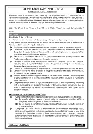 18
© Mumbai B.Sc.IT Study Kamal T.
Communication & Multimedia Act, 1998, by the implementation of Communication &
Telecommunication Act, 1998 ensures that information is secure, the network is safe, reliable &
the service is affordable all over Malaysian, you can also use this act for any cases regarding your
internet service provider & whether they got accused of part of this law.
Solution:
Five Major Points of Focus:
1. Penalty of damage of Computer, Computer System, etc.
If any person without permission of the owner or any other person who is incharge of a
Computer, Computer or Computer Network –
(a) Accesses or secures access to such computer, computer system or computer network;
(b) Downloads, copies or extracts any Data, Computer Database or information from such
Computer, Computer System or Computer Network including information or data held or
stored in any removable Storage Medium;
(c) Introduces or causes to be introduced any Computer Contaminant or Computer Virus into
Any Computer, Computer System or Computer Network;
(d) Damages or causes to be damaged any Computer, Computer System or Computer
Network, Data, Computer Database or other Programmes residing in such Computer,
Computer System or Computer Network;
(e) Disrupts or causes disruption of any Computer, Computer System or Computer Network;
(f) Denies or causes the denial of access to any person authorised to access any Computer,
or computer network by any means;
(g) Provides any assistance to any person to facilitate access to a Computer, Computer System
or Computer Network in contravention of the Provisions of this Act, rules or regulations
made thereunder;
(h) Charges the services availed of by a person to the account of another person by tampering
with or manipulating any Computer, Computer System, or Computer Network, he shall be
liable to pay damages by way of compensation not exceeding one crore rupees to the
person so affected.
Explanation: For the purpose of this section –
(i) "Computer Contaminant" means any set of computer instructions that are designed –
(a) To modify, destroy, record, transmit data or programme residing within a
computer, computer system or computer network; or
(b) By any means to usurp the normal operation of the computer, computer system, or
computer network;
(ii) "Computer Data Base" means a representation of information, knowledge, facts,
concepts or instructions in text, image, audio video that are being prepared or have been
prepared in a formalised manner or have been produced by a computer, computer
system or computer network and are intended for use in a computer, computer system
or computer network;
 