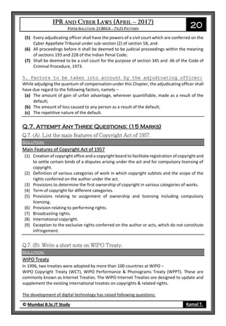 20
© Mumbai B.Sc.IT Study Kamal T.
(5) Every adjudicating officer shall have the powers of a civil court which are conferred on the
Cyber Appellate Tribunal under sub-section (2) of section 58, and-
(6) All proceedings before it shall be deemed to be judicial proceedings within the meaning
of sections 193 and 228 of the Indian Penal Code;
(7) Shall be deemed to be a civil court for the purpose of section 345 and .46 of the Code of
Criminal Procedure, 1973.
5. Factors to be taken into account by the adjudicating officer:
While adjudging the quantum of compensation under this Chapter, the adjudicating officer shall
have due regard to the following factors, namely –
(a) The amount of gain of unfair advantage, wherever quantifiable, made as a result of the
default;
(b) The amount of loss caused to any person as a result of the default;
(c) The repetitive nature of the default.
Q.7. Attempt Any Three Questions: (15 Marks)
Solution:
Main Features of Copyright Act of 1957
(1) Creation of copyright office and a copyright board to facilitate registration of copyright and
to settle certain binds of a disputes arising under the act and for compulsory licensing of
copyright.
(2) Definition of various categories of work in which copyright sublists and the scope of the
rights conferred on the author under the act.
(3) Provisions to determine the first ownership of copyright in various categories of works.
(4) Term of copyright for different categories.
(5) Provisions relating to assignment of ownership and licensing including compulsory
licensing.
(6) Provision relating to performing rights.
(7) Broadcasting rights.
(8) International copyright.
(9) Exception to the exclusive rights conferred on the author or acts, which do not constitute
infringement.
Solution:
WIPO Treaty
In 1996, two treaties were adopted by more than 100 countries at WIPO –
WIPO Copyright Treaty (WCT), WIPO Performance & Phonograms Treaty (WPPT). These are
commonly known as Internet Treaties. The WIPO Internet Treaties are designed to update and
supplement the existing international treaties on copyrights & related rights.
The development of digital technology has raised following questions:
 