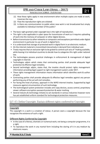 21
© Mumbai B.Sc.IT Study Kamal T.
(1) How these rights apply in new environment when multiple copies are made at work,
traverses the new.
(2) Flow the reproduction rights are violated.
(3) Is there any communication to public when new work is not broadcasted but simply
available to individual member of the public?
• The basic right granted under copyright law is the right of reproduction.
• This right is also applicable in cyber space for transmission of work as it requires uploading
of work into the memory of computer or other digital devices.
• Before transmission to other networks or computers and exceptions permitted under digital
environment in particular to use of work in digital form.
• It is understood that storage of protected work in digital form in an electronic medium.
• On the internet material is transmitted interactively in demand from individual user.
• Treaty requires that an exclusive right to be grated to control such acts of “making available,
while leaving it to individual countries to decide how to categories this right under national
law.
• The technologies possess practical challenges in enforcement & management of digital
copyright in internet.
• Technologies adjoin which states that contracting parties shall provide adequate legal
protection & effective legal remedies.
• Second technologic adjoin, states that, the treaties should protect rights management
information providing legal support to right management system under WCT.
• These rights management information means information which identifies work & author
of work.
• Contracting parties shall provide adequate & effective legal remedies against any person
performing any of the act will civil remedies.
• For facing the treat of privacy, approach in the WIPO internet treaties. Supported by legal
measures against circumvention of such technology.
• The technological system protection includes anti-copy devices, access control, proprietary
viewer software encryption password protection & water marking.
• Several industry & technology initiates to set standards in various industries however none
has yet established uniform standard for technological protection measures.
Solution:
Copyright
The copyright in a work is a creation of statue. A person owns a copyright because the law
recognizes the existence of such a right.
Different Rights Conferred by Copyright
• In the case of a literary, dramatic or numerical work, not being a computer programme, it is
a right.
• To reproduce the work in any martial form including the storing of it in any medium by
electronic means.
 
