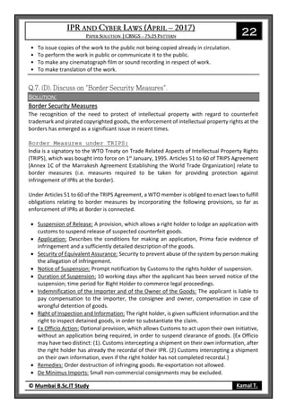 22
© Mumbai B.Sc.IT Study Kamal T.
• To issue copies of the work to the public not being copied already in circulation.
• To perform the work in public or communicate it to the public.
• To make any cinematograph film or sound recording in respect of work.
• To make translation of the work.
Solution:
Border Security Measures
The recognition of the need to protect of intellectual property with regard to counterfeit
trademark and pirated copyrighted goods, the enforcement of intellectual property rights at the
borders has emerged as a significant issue in recent times.
Border Measures under TRIPS:
India is a signatory to the WTO Treaty on Trade Related Aspects of Intellectual Property Rights
(TRIPS), which was bought into force on 1st
January, 1995. Articles 51 to 60 of TRIPS Agreement
[Annex 1C of the Marrakesh Agreement Establishing the World Trade Organization] relate to
border measures (i.e. measures required to be taken for providing protection against
infringement of IPRs at the border).
Under Articles 51 to 60 of the TRIPS Agreement, a WTO member is obliged to enact laws to fulfill
obligations relating to border measures by incorporating the following provisions, so far as
enforcement of IPRs at Border is connected.
 Suspension of Release: A provision, which allows a right holder to lodge an application with
customs to suspend release of suspected counterfeit goods.
 Application: Describes the conditions for making an application, Prima facie evidence of
infringement and a sufficiently detailed description of the goods.
 Security of Equivalent Assurance: Security to prevent abuse of the system by person making
the allegation of infringement.
 Notice of Suspension: Prompt notification by Customs to the rights holder of suspension.
 Duration of Suspension: 10 working days after the applicant has been served notice of the
suspension; time period for Right Holder to commerce legal proceedings.
 Indemnification of the Importer and of the Owner of the Goods: The applicant is liable to
pay compensation to the importer, the consignee and owner, compensation in case of
wrongful detention of goods.
 Right of Inspection and Information: The right holder, is given sufficient information and the
right to inspect detained goods, in order to substantiate the claim.
 Ex Officio Action: Optional provision, which allows Customs to act upon their own initiative,
without an application being required, in order to suspend clearance of goods. {Ex Officio
may have two distinct: (1). Customs intercepting a shipment on their own information, after
the right holder has already the recordal of their IPR. (2) Customs intercepting a shipment
on their own information, even if the right holder has not completed recordal.}
 Remedies: Order destruction of infringing goods. Re-exportation not allowed.
 De Minimus Imports: Small non-commercial consignments may be excluded.
 