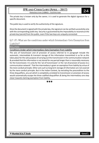 24
© Mumbai B.Sc.IT Study Kamal T.
The private key is known only by the owner, it is used to generate the digital signature for a
specific document.
The public key is used to verify the authenticity of the signature.
Once the document is signed with the private key, the signature can be verified successfully only
with the corresponding public key. Security is guaranteed by the impossibility to reconstruct the
private key (secret) from the public, even if the two keys are uniquely connected.
Solution:
Conditions Under which Intermediary Gets Exemption from Liability
The acts of transmission and of provision of access referred to in paragraph include the
automatic, intermediate & transient storage of the Information transmitted in so far as this
takes place for the sole purpose of carrying out the transmission in the communication network
& provided that the information is not stored for any period longer than is reasonably necessary
for the transmission. It is only for the ‘act of transmission’ or the ‘act of provision of access to a
communication network’. That the intermediary is given an exemption from liability by virtue of
the mere conduit principle. Other acts such as long term storage of information are not covered
by the mere conduit principle. But in the Indian Context, by excluding the precondition to the
three disqualifiers, any act which is completely unrelated to transmission or provision of access
would automatically escape the three codified disqualifiers & being the intermediary one step
closer towards claiming exemption from liability.
***
 