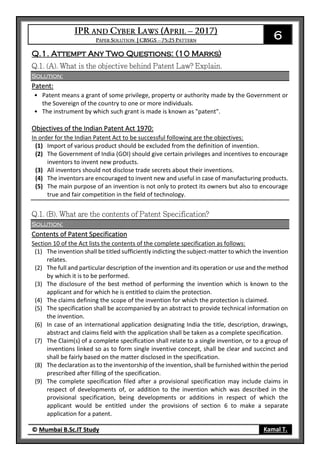 6
© Mumbai B.Sc.IT Study Kamal T.
Q.1. Attempt Any Two Questions: (10 Marks)
Solution:
Patent:
• Patent means a grant of some privilege, property or authority made by the Government or
the Sovereign of the country to one or more individuals.
• The instrument by which such grant is made is known as "patent".
Objectives of the Indian Patent Act 1970:
In order for the Indian Patent Act to be successful following are the objectives:
(1) Import of various product should be excluded from the definition of invention.
(2) The Government of India (GOI) should give certain privileges and incentives to encourage
inventors to invent new products.
(3) All inventors should not disclose trade secrets about their inventions.
(4) The inventors are encouraged to invent new and useful in case of manufacturing products.
(5) The main purpose of an invention is not only to protect its owners but also to encourage
true and fair competition in the field of technology.
Solution:
Contents of Patent Specification
Section 10 of the Act lists the contents of the complete specification as follows:
(1) The invention shall be titled sufficiently indicting the subject-matter to which the invention
relates.
(2) The full and particular description of the invention and its operation or use and the method
by which it is to be performed.
(3) The disclosure of the best method of performing the invention which is known to the
applicant and for which he is entitled to claim the protection.
(4) The claims defining the scope of the invention for which the protection is claimed.
(5) The specification shall be accompanied by an abstract to provide technical information on
the invention.
(6) In case of an international application designating India the title, description, drawings,
abstract and claims field with the application shall be taken as a complete specification.
(7) The Claim(s) of a complete specification shall relate to a single invention, or to a group of
inventions linked so as to form single inventive concept, shall be clear and succinct and
shall be fairly based on the matter disclosed in the specification.
(8) The declaration as to the inventorship of the invention, shall be furnished within the period
prescribed after filling of the specification.
(9) The complete specification filed after a provisional specification may include claims in
respect of developments of, or addition to the invention which was described in the
provisional specification, being developments or additions in respect of which the
applicant would be entitled under the provisions of section 6 to make a separate
application for a patent.
 