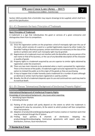 7
© Mumbai B.Sc.IT Study Kamal T.
Section 10(2) provides that a Controller may require drawings to be supplied, which shall form
part of the specification.
Solution:
Basic Principles of Trademark
A trademark is a sign that individualizes the good or services of a given enterprise and
distinguishes them from its competitors.
Principles:
(1) Since the registration confers on the proprietor a kind of monopoly right over the use of
the mark, which consists of a word or a symbol legitimately require by other traders for
Bonafide Trading or Business purpose, certain restrictions are necessary on the class of the
words or symbols over which such monopoly right may be granted.
(2) Registrations of a trademark must not interfere with the Bonafide use by any person of his
own name or that of his business, or the use of any Bonafide description of the character
or quality of goods.
(3) Property rights in a trademark acquired by use are superior to similar rights obtained by
registration under the enactment.
(4) There are two main interests to be protected when a mark is presented for registration.
There is first interest of the public. A trademark ought not to be registered if its use will be
option to mislead the public as to the origin of the goods as they are purchasing.
(5) It may so happen that a trader honestly used a trademark for a number of years although
an identical or similar mark has been registered or used by another.
(6) Broadly, the life of a trademark depends upon its use and continued non-used may lead to
its eventual death.
Solution:
International Background of Intellectual Property Rights
Knowledge of international background – key issues when exporting;
• Identifying Export Markets
• Estimating Demand
(1) Packing of the product will partly depend on the extent to which the trademark is
recognized & value by consumers, & the extent to which product will face competition
from rival products.
(2) Adaption of product/brand/design/packaging will involve creative or invention work that
may be protected through the IP System.
(3) Finding local partners & channels of distribution. Adapting the
product/design/brand/packaging. Contractual agreements with expert sales reps,
distributors, licenses, local manufactures
 