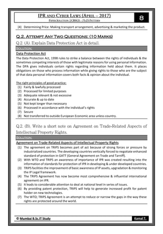 8
© Mumbai B.Sc.IT Study Kamal T.
(4) Determining Price: Making transport arrangement, advertising & marketing the product.
Q.2. Attempt Any Two Questions: (10 Marks)
Solution:
Data Protection Act
The Data Protection Act, 1998 rules to strike a balance between the rights of individuals & the
sometimes competing interests of those with legitimate reasons for using personal information.
The DPA gives individuals certain rights regarding information held about them. It places
obligations on those who process information while giving rights to those who are the subject
of that data personal information covers both facts & opinion about the individual.
The right principles of good practice:
(1) Fairly & lawfully processed
(2) Processed for limited purposes
(3) Adequate relevant & not excessive
(4) Accurate & up to date
(5) Not kept longer than necessary
(6) Processed in accordance with the individual’s rights
(7) Secure
(8) Not transferred to outside European Economic area unless country.
Solution:
Agreement on Trade-Related Aspects of Intellectual Property Rights
(1) The agreement on TRIPS becomes part of act because of strong forces or pressure by
industrialized countries. The developing countries vertically forced to negotiate enhanced
standard of protection in GATT (General Agreement on Trade and Tarniff).
(2) With WTO and TRIPS an awareness of importance of IPR was created resulting into the
information of standards for protection of IPR in developing & under developed countries.
(3) TRIPS facilities the improvement of basic awareness of IP assets, upgradation & monitoring
the IP Legal framework.
(4) The TRIPS Agreement has now become most comprehensive & influential international
agreement on IPR.
(5) It leads to considerable attention to deal at national level in series of issues.
(6) By providing patent protection, TRIPS will help to generate increased profit for patent
holder on new technologies.
(7) The WTO; TRIPS Agreement is an attempt to reduce or narrow the gaps in the way these
rights are protected around the world.
 