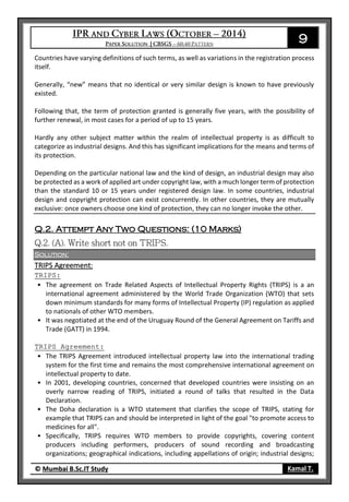 9
© Mumbai B.Sc.IT Study Kamal T.
Countries have varying definitions of such terms, as well as variations in the registration process
itself.
Generally, “new” means that no identical or very similar design is known to have previously
existed.
Following that, the term of protection granted is generally five years, with the possibility of
further renewal, in most cases for a period of up to 15 years.
Hardly any other subject matter within the realm of intellectual property is as difficult to
categorize as industrial designs. And this has significant implications for the means and terms of
its protection.
Depending on the particular national law and the kind of design, an industrial design may also
be protected as a work of applied art under copyright law, with a much longer term of protection
than the standard 10 or 15 years under registered design law. In some countries, industrial
design and copyright protection can exist concurrently. In other countries, they are mutually
exclusive: once owners choose one kind of protection, they can no longer invoke the other.
Q.2. Attempt Any Two Questions: (10 Marks)
Solution:
TRIPS Agreement:
TRIPS:
• The agreement on Trade Related Aspects of Intellectual Property Rights (TRIPS) is a an
international agreement administered by the World Trade Organization (WTO) that sets
down minimum standards for many forms of Intellectual Property (IP) regulation as applied
to nationals of other WTO members.
• It was negotiated at the end of the Uruguay Round of the General Agreement on Tariffs and
Trade (GATT) in 1994.
TRIPS Agreement:
• The TRIPS Agreement introduced intellectual property law into the international trading
system for the first time and remains the most comprehensive international agreement on
intellectual property to date.
• In 2001, developing countries, concerned that developed countries were insisting on an
overly narrow reading of TRIPS, initiated a round of talks that resulted in the Data
Declaration.
• The Doha declaration is a WTO statement that clarifies the scope of TRIPS, stating for
example that TRIPS can and should be interpreted in light of the goal "to promote access to
medicines for all".
• Specifically, TRIPS requires WTO members to provide copyrights, covering content
producers including performers, producers of sound recording and broadcasting
organizations; geographical indications, including appellations of origin; industrial designs;
 