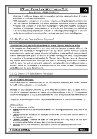 10
© Mumbai B.Sc.IT Study Kamal T.
integrated circuit layout-designs; patents; new plant varieties; trademarks; trade dress; and
undisclosed or confidential information.
• TRIPS also specifies enforcement procedures, remedies, and dispute resolution information.
• TRIPS also specifies enforcement procedures, remedies, and dispute resolution procedures.
• Protection and enforcement of all intellectual property rights shall meet the objectives to
contribute of technologies innovation and to the transfer and dissemination of technology,
to the mutual advantage of producers and users of technological knowledge and in a manner
conductive to social and economic welfare, and to a balance of rights and obligations.
Solution:
Domain Name Disputes and Uniform Domain Name Disputes Resolution Policy
In the emerging ear of cyber world it is very important for a company to have an address in the
cyberspace. This would require its registration under a particular Domain Name and Website.
As each computer has its own unique all numeric IP Address. It is very difficult to remember all
numeric addresses which give us the essence of Domain Name System. Thus, the systemization
of recognition of the proxy names is called the “Domain Name” Domain names are becoming
very relevant because consumer often perceive them as performing, in electronic commerce,
much the same role as trademarks and trademarks have played in more traditional modes of
business. Similar to the concept of trademark disputes had arisen between the companies
wanted to adopt the same domain name.
Solution:
US Safe Harbour Principles:
US-EU Safe Harbor is a streamlined process for US Companies to comply with the EU Directive
95/46/EC on the protection of personal data.
Intended for organizations within the EU or US that store customer data, the Safe Harbour
Principles are designed to prevent accidental information disclosure or loss. US Companies can
option into the program as long as they adhere to the seven principles outlined in the Directive.
The process was developed by the US Department of Commerce in consultation with the EU.
Principles:
These principles must provide:
 Notice: Individuals must be informed that their data is being collected and about how it will
be used.
 Choice: Individuals must have the ability to option of the collection and forward transfer of
the data to third parties.
 Onward Transfer: Transfers of data to third parties may only occur to the other
organizations that follow adequate data protection principles.
 Security: Reasonable efforts must be made to prevent loss of collected information.
 