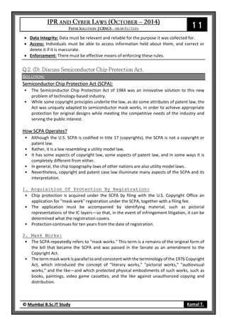 11
© Mumbai B.Sc.IT Study Kamal T.
 Data Integrity: Data must be relevant and reliable for the purpose it was collected for.
 Access: Individuals must be able to access information held about them, and correct or
delete it if it is inaccurate.
 Enforcement: There must be effective means of enforcing these rules.
Solution:
Semiconductor Chip Protection Act (SCPA):
• The Semiconductor Chip Protection Act of 1984 was an innovative solution to this new
problem of technology-based industry.
• While some copyright principles underlie the law, as do some attributes of patent law, the
Act was uniquely adapted to semiconductor mask works, in order to achieve appropriate
protection for original designs while meeting the competitive needs of the industry and
serving the public interest.
How SCPA Operates?
• Although the U.S. SCPA is codified in title 17 (copyrights), the SCPA is not a copyright or
patent law.
• Rather, it is a law resembling a utility model law.
• It has some aspects of copyright law, some aspects of patent law, and in some ways it is
completely different from either.
• In general, the chip topography laws of other nations are also utility model laws.
• Nevertheless, copyright and patent case law illuminate many aspects of the SCPA and its
interpretation.
1. Acquisition Of Protection By Registration:
• Chip protection is acquired under the SCPA by filing with the U.S. Copyright Office an
application for "mask work" registration under the SCPA, together with a filing fee.
• The application must be accompanied by identifying material, such as pictorial
representations of the IC layers—so that, in the event of infringement litigation, it can be
determined what the registration covers.
• Protection continues for ten years from the date of registration.
2. Mask Works:
• The SCPA repeatedly refers to "mask works." This term is a remains of the original form of
the bill that became the SCPA and was passed in the Senate as an amendment to the
Copyright Act.
• The term mask work is parallel to and consistent with the terminology of the 1976 Copyright
Act, which introduced the concept of "literary works," "pictorial works," "audiovisual
works," and the like—and which protected physical embodiments of such works, such as
books, paintings, video game cassettes, and the like against unauthorized copying and
distribution.
 
