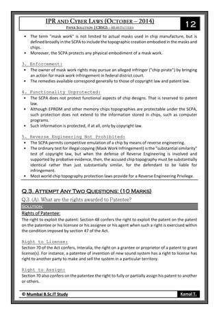 12
© Mumbai B.Sc.IT Study Kamal T.
• The term "mask work" is not limited to actual masks used in chip manufacture, but is
defined broadly in the SCPA to include the topographic creation embodied in the masks and
chips.
• Moreover, the SCPA protects any physical embodiment of a mask work.
3. Enforcement:
• The owner of mask work rights may pursue an alleged infringer ("chip pirate") by bringing
an action for mask work infringement in federal district court.
• The remedies available correspond generally to those of copyright law and patent law.
4. Functionality Unprotected:
• The SCPA does not protect functional aspects of chip designs. That is reserved to patent
law.
• Although EPROM and other memory chips topographies are protectable under the SCPA,
such protection does not extend to the information stored in chips, such as computer
programs.
• Such information is protected, if at all, only by copyright law.
5. Reverse Engineering Not Prohibited:
• The SCPA permits competitive emulation of a chip by means of reverse engineering.
• The ordinary test for illegal copying (Mask Work Infringement) is the "substantial similarity"
test of copyright law, but when the defense of Reverse Engineering is involved and
supported by probative evidence, then, the accused chip topography must be substantially
identical rather than just substantially similar, for the defendant to be liable for
infringement.
• Most world chip topography protection laws provide for a Reverse Engineering Privilege.
Q.3. Attempt Any Two Questions: (10 Marks)
Solution:
Rights of Patentee:
The right to exploit the patent: Section 48 confers the right to exploit the patent on the patent
on the patentee or his licensee or his assignee or his agent when such a right is exercised within
the condition imposed by section 47 of the Act.
Right to License:
Section 70 of the Act confers, Interalia, the right on a grantee or proprietor of a patent to grant
license(s). For instance, a patentee of invention of new sound system has a right to license has
right to another party to make and sell the system in a particular territory.
Right to Assign:
Section 70 also confers on the patentee the right to fully or partially assign his patent to another
or others.
 