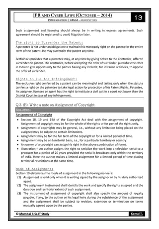 13
© Mumbai B.Sc.IT Study Kamal T.
Such assignment and licensing should always be in writing in express agreements. Such
agreement should be registered to avoid litigation later.
The right to Surrender the Patent:
A patentee is not under an obligation to maintain his monopoly right on the patent for the entire
term of the patent. He may surrender the patent any time.
Section 63 provides that a patentee may, at any time by giving notice to the Controller, offer to
surrender his patent. The controller, before accepting the offer of surrender, publishes the offer
in India to give opportunity to the parties having any interest, for instance licensees, to oppose
the offer of surrender.
Rights to sue for Infringement:
The exclusive right conferred by a patent can be meaningful and lasting only when the statute
confers a right on the patentee to take legal action for protection of his Patent Rights. Patentee,
his assignee, licensee or agent has the right to institute a civil suit in a court not lower than the
District Court in case of any infringement.
Solution:
Assignment of Copyright
 Section 18, 19 and 19A of the Copyright Act deal with the assignment of copyright.
Assignment of copyright may be for the whole of the rights or for part of the rights only.
 Assignment of copyrights may be general, i.e., without any limitation being placed on the
assigned may be subject to certain limitations.
 Assignment may be for the full term of the copyright or for a limited period of time.
 Assignment may be on territorial basis, i.e., for a particular territory or country.
 An owner of a copyright can assign his right in the above combination of forms.
 Illustration – An author assigns the right to serialize the work into a television serial to a
producer for a period of 20 years provided the serial is broadcast only within the territory
of India. Here the author makes a limited assignment for a limited period of time placing
territorial restrictions at the same time.
Mode of Assignment:
Section 19 elaborates the mode of assignment in the following manners:
(1) Assignment is valid only when it is writing signed by the assignor or by his duly authorized
agent.
(2) The assignment instrument shall identify the work and specify the rights assigned and the
duration and territorial extent of such assignment.
(3) The instrument of assignment of copyright shall also specify the amount of royalty
payable, if any, to the author or his legal heirs during the subsistence of the assignment
and the assignment shall be subject to revision, extension or termination on terms
mutually agreed upon by the parties.
 