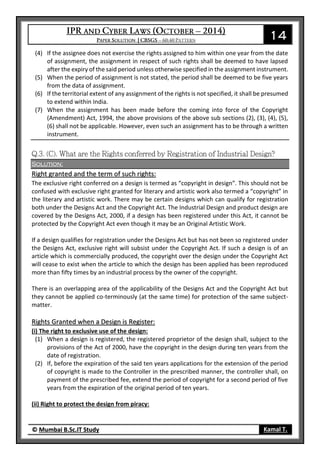 14
© Mumbai B.Sc.IT Study Kamal T.
(4) If the assignee does not exercise the rights assigned to him within one year from the date
of assignment, the assignment in respect of such rights shall be deemed to have lapsed
after the expiry of the said period unless otherwise specified in the assignment instrument.
(5) When the period of assignment is not stated, the period shall be deemed to be five years
from the data of assignment.
(6) If the territorial extent of any assignment of the rights is not specified, it shall be presumed
to extend within India.
(7) When the assignment has been made before the coming into force of the Copyright
(Amendment) Act, 1994, the above provisions of the above sub sections (2), (3), (4), (5),
(6) shall not be applicable. However, even such an assignment has to be through a written
instrument.
Solution:
Right granted and the term of such rights:
The exclusive right conferred on a design is termed as “copyright in design”. This should not be
confused with exclusive right granted for literary and artistic work also termed a “copyright” in
the literary and artistic work. There may be certain designs which can qualify for registration
both under the Designs Act and the Copyright Act. The Industrial Design and product design are
covered by the Designs Act, 2000, if a design has been registered under this Act, it cannot be
protected by the Copyright Act even though it may be an Original Artistic Work.
If a design qualifies for registration under the Designs Act but has not been so registered under
the Designs Act, exclusive right will subsist under the Copyright Act. If such a design is of an
article which is commercially produced, the copyright over the design under the Copyright Act
will cease to exist when the article to which the design has been applied has been reproduced
more than fifty times by an industrial process by the owner of the copyright.
There is an overlapping area of the applicability of the Designs Act and the Copyright Act but
they cannot be applied co-terminously (at the same time) for protection of the same subject-
matter.
Rights Granted when a Design is Register:
(i) The right to exclusive use of the design:
(1) When a design is registered, the registered proprietor of the design shall, subject to the
provisions of the Act of 2000, have the copyright in the design during ten years from the
date of registration.
(2) If, before the expiration of the said ten years applications for the extension of the period
of copyright is made to the Controller in the prescribed manner, the controller shall, on
payment of the prescribed fee, extend the period of copyright for a second period of five
years from the expiration of the original period of ten years.
(ii) Right to protect the design from piracy:
 