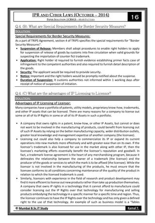 16
© Mumbai B.Sc.IT Study Kamal T.
Solution:
Special Requirements for Border Security Measures:
As a part of TRIPS Agreement, section 4 of TRIPS specifies the special requirements for “Border
Security Measures”.
• Suspension of Release: Members shall adopt procedures to enable right holders to apply
for suspension of release of goods by customs into free circulation when valid grounds for
suspecting the importation of counter fict trademark.
• Application: Right holder id required to furnish evidence establishing primer facts case of
infringement to the competent authorities and also required to furnish detail description of
the goods.
• Security: The applicant would be required to provide security.
• Notice: Important and the right holders would be promptly notified about the suspense.
• Duration of Suspension: It customs authorities not informed within 1 working days after
receipt of notice of suspension of initiation.
Solution:
Advantages of IP Licensing of Licensor:
Many companies have a portfolio of patents, utility models, proprietary know-how, trademarks,
and other IP assets that can be licensed. There are many reasons for a company to license out
some or all of its IP Rights in some or all of its IP Assets in such a portfolio.
• A company that owns rights in a patent, know-how, or other IP Assets, but cannot or does
not want to be involved in the manufacturing of products, could benefit from licensing out
of such IP Assets by relying on the better manufacturing capacity, wider distribution outlets,
greater local knowledge and management expertise of another company (the licensee).
• Licensing out could also help a company to commercialize its IP or expand its current
operations into new markets more effectively and with greater ease than on its own. If the
licensor’s trademark is also licensed for use in the market along with other IP, then the
licensee’s marketing efforts essentially benefit the licensor’s reputation and goodwill. In
fact, a trademark license agreement is the heart of any merchandising program, because it
delineates the relationship between the owner of a trademark (the licensor) and the
producer of the goods or services to which the mark is to be affixed (the licensee). While the
licensor is not involved in the manufacturing of the products, he must ensure that the
licensee conforms to all conditions concerning maintenance of the quality of the product in
relation to which the licensed trademark is used.
• Similarly, licensors with experience in the field of research and product development may
find it more efficient to license out new products rather than take up production themselves.
A company that owns IP rights in a technology that it cannot afford to manufacture could
consider licensing out the IP Rights over that technology for manufacturing and selling
products embodying the technology in a specific manner for a specific time and region. Thus,
the licensor continues to have the IP Rights over the technology and has only given a defined
right to the use of that technology. An example of such as business model is a “fables
 