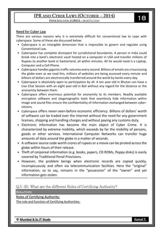 18
© Mumbai B.Sc.IT Study Kamal T.
Need for Cyber Law
There are various reasons why it is extremely difficult for conventional law to cope with
cyberspace. Some of these ate discussed below:
• Cyberspace is an intangible dimension that is impossible to govern and regulate using
Conventional Law.
• Cyberspace has complete disrespect for jurisdictional boundaries. A person in India could
break into a bank’s electronic vault hosted on a computer in USA and transfer millions of
Rupees to another bank in Switzerland, all within minutes. All he would need is a Laptop,
Computer and a Cell Phone.
• Cyberspace handles gigantic traffic volumes every second. Billions of emails are crisscrossing
the globe even as we read this, millions of websites are being accessed every minute and
billions of dollars are electronically transferred around the world by banks every day.
• Cyberspace is absolutely open to participation by all. A ten year-old in Bhutan can have a
Live Chat Session with an eight year-old in Bali without any regard for the distance or the
anonymity between them.
• Cyberspace offers enormous potential for anonymity to its members. Readily available
encryption software and steganographic tools that seamlessly hide information within
image and sound files ensure the confidentiality of information exchanged between cyber-
citizens.
• Cyberspace offers never-seen-before economic efficiency. Billions of dollars’ worth
of software can be traded over the internet without the need for any government
licenses, shipping and handling charges and without paying any customs duty.
• Electronic information has become the main object of Cyber Crime. It is
characterized by extreme mobility, which exceeds by far the mobility of persons,
goods or other services. International Computer Networks can transfer huge
amounts of data around the globe in a matter of seconds.
• A software source code worth crores of rupees or a movie can be pirated across the
globe within hours of their release.
• Theft of corporeal information (e.g. books, papers, CD ROMs, floppy disks) is easily
covered by Traditional Penal Provisions.
• However, the problem beings when electronic records are copied quickly,
inconspicuously and often via telecommunication facilities. Here the “original”
information, so to say, remains in the “possession” of the “owner” and yet
information gets stolen.
Solution:
Roles of Certifying Authority:
The role and function of Certifying Authorities:
 