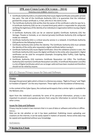 19
© Mumbai B.Sc.IT Study Kamal T.
• Certificate Authority (CA) is a trusted entity that issues Digital Certificates and public-private
key pairs. The role of the Certificate Authority (CA) is to guarantee that the individual
granted the unique certificate is, in fact, who he or she claims to be.
• The Certificate Authority (CA) verifies that the owner of the certificate is who he says he is.
A Certificate Authority (CA) can be a trusted third party which is responsible for physically
verifying the legitimacy of the identity of an individual or organization before issuing a Digital
Certificate.
• A Certificate Authority (CA) can be an external (public) Certificate Authority (CA) like
Verisign, Thawte or Comodo, or an internal (private) Certificate Authority (CA) configured
inside our network.
• Certificate Authority (CA) is a critical security service in a network. A Certificate Authority
(CA) performs the following functions.
• Certificate Authority (CA) verifies the identity: The Certificate Authority (CA) must validate
the identity of the entity who requested a digital certificate before issuing it.
• Certificate Authority (CA) issues Digital Certificates: Once the validation process is over, the
Certificate Authority (CA) issues the digital certificate to the entity who requested it. Digital
certificates can be used for encryption (Example: Encrypting Web Traffic), Code Signing,
Authentication etc.
• Certificate Authority (CA) maintains Certificate Revocation List (CRL): The Certificate
Authority (CA) maintains Certificate Revocation List (CRL). A Certificate Revocation List (CRL)
is a list of Digital Certificates which are no longer valid and have been revoked and therefore
should not be relied by anyone.
Solution:
Privacy
Amongst the personal rights which a Citizen in a Democracy enjoys, “Right to Privacy” and “Right
to Freedom of Speech” are the very important. These rights are the foundation of democracy.
In the context of the Cyber Space, the civilized world expects that a similar rights is available for
the Netizens also.
Apart from the individual’s sensitivity for some of his personal information, privacy is also
important to prevent unscrupulous persons from using the information to commit frauds or
other crimes.
Issues for Data and Software
Privacy may be trusted in two manners that is in case of data or software and online or offline.
Data:
Data can be risk whether or not it has been published. Publishing means uploading user
creations on the internet, it can be easily copied in matters of seconds. Hence online data may
be copied and republished without your knowledge.
Software:
 