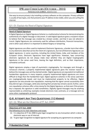 20
© Mumbai B.Sc.IT Study Kamal T.
One way to ensure privacy is by installing a privacy software on the computer. Privacy software
is usually of two types, one that prevents your IP address to be visible, when you are surfing the
internet.
Solution:
Need of Digital Signature
A Digital Signature or Digital Signature Scheme is a mathematical scheme for demonstrating the
authenticity of a digital message or document. A valid digital signature gives a recipient reason
to believe that the message was created by a known sender, and that it was not altered in
transit. Digital Signatures are commonly used for software distribution, financial transactions,
and in other cases where it is important to detect forgery or tampering.
Digital signatures are often used to implement Electronic Signatures, a border term that refers
to any electronic data that carries the intent of a signatures, but not all Electronic Signatures use
digital signatures. In some countries, including the United States, India, and members of the
European Union, Electronic Signatures have legal significance. However, laws concerning
electronic signatures do not always make clear whether they are Digital Cryptographic
Signatures in the sense used here, leaving the legal definition, and so their importance,
somewhat confused.
Digital signatures employ a type of asymmetric cryptography. For messages sent through a
nonsecure channel, a properly implemented digital signatures gives the receiver reason to
believe the messages was sent by claimed sender. Digital signatures are equivalent to traditional
handwritten signatures in many respects; properly implemented digital signatures are more
difficult to forge than the handwritten type. Digital signature schemes in the sense used here
are cryptographically based, and must be implemented properly to be effective. Digital
signatures can also provide non-repudiation, meaning that the signer cannot successfully claim
they did not sign a messages, while also claiming their private key remains secret; further, some
non-repudiation schemes offer a time stamp for the Digital Signature, so that even if the private
key is exposed, the signature is valid nonetheless. Digitally signed messages may be anything
representable as a bitstring: examples include electronic mail, contracts, or a message sent via
some other cryptographic protocol.
Q.6. Attempt Any Two Questions: (10 Marks)
Solution:
Objectives of IT Act, 2000
The following are its main objectives and scope:
(1) It is objective of IT Act 2000 to give legal recognition to any transaction which is done by
electronic way or use of internet
(2) To give legal recognition to digital signature for accepting any agreement via computer.
 