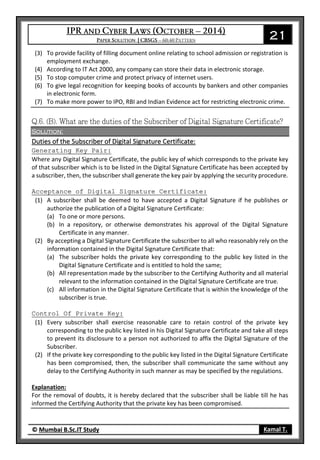 21
© Mumbai B.Sc.IT Study Kamal T.
(3) To provide facility of filling document online relating to school admission or registration is
employment exchange.
(4) According to IT Act 2000, any company can store their data in electronic storage.
(5) To stop computer crime and protect privacy of internet users.
(6) To give legal recognition for keeping books of accounts by bankers and other companies
in electronic form.
(7) To make more power to IPO, RBI and Indian Evidence act for restricting electronic crime.
Solution:
Duties of the Subscriber of Digital Signature Certificate:
Generating Key Pair:
Where any Digital Signature Certificate, the public key of which corresponds to the private key
of that subscriber which is to be listed in the Digital Signature Certificate has been accepted by
a subscriber, then, the subscriber shall generate the key pair by applying the security procedure.
Acceptance of Digital Signature Certificate:
(1) A subscriber shall be deemed to have accepted a Digital Signature if he publishes or
authorize the publication of a Digital Signature Certificate:
(a) To one or more persons.
(b) In a repository, or otherwise demonstrates his approval of the Digital Signature
Certificate in any manner.
(2) By accepting a Digital Signature Certificate the subscriber to all who reasonably rely on the
information contained in the Digital Signature Certificate that:
(a) The subscriber holds the private key corresponding to the public key listed in the
Digital Signature Certificate and is entitled to hold the same;
(b) All representation made by the subscriber to the Certifying Authority and all material
relevant to the information contained in the Digital Signature Certificate are true.
(c) All information in the Digital Signature Certificate that is within the knowledge of the
subscriber is true.
Control Of Private Key:
(1) Every subscriber shall exercise reasonable care to retain control of the private key
corresponding to the public key listed in his Digital Signature Certificate and take all steps
to prevent its disclosure to a person not authorized to affix the Digital Signature of the
Subscriber.
(2) If the private key corresponding to the public key listed in the Digital Signature Certificate
has been compromised, then, the subscriber shall communicate the same without any
delay to the Certifying Authority in such manner as may be specified by the regulations.
Explanation:
For the removal of doubts, it is hereby declared that the subscriber shall be liable till he has
informed the Certifying Authority that the private key has been compromised.
 