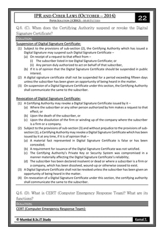 22
© Mumbai B.Sc.IT Study Kamal T.
Solution:
Suspension of Digital Signature Certificate:
(1) Subject to the provisions of sub-section (2), the Certifying Authority which has issued a
Digital Signature may suspend such Digital Signature Certificate –
(a) On receipt of a request to that effect from –
(i) The subscriber listed in toe Digital Signature Certificate; or
(ii) Any person duly authorized to act on behalf of that subscriber,
(b) If it is of opinion that the Digital Signature Certificate should be suspended in public
interest.
(2) A digital signature certificate shall not be suspended for a period exceeding fifteen days
unless the subscriber has been given an opportunity of being heard in the matter.
(3) On suspension of a Digital Signature Certificate under this section, the Certifying Authority
shall communicate the same to the subscriber.
Revocation of Digital Signature Certificate:
(1) A Certifying Authority may revoke a Digital Signature Certificate issued by it –
(a) Where the subscriber or any other person authorized by him makes a request to that
effect; or
(b) Upon the death of the subscriber, or
(c) Upon the dissolution of the firm or winding up of the company where the subscriber
is a firm or a company.
(2) Subject to the provisions of sub-section (3) and without prejudice to the provisions of sub-
section (1), a Certifying Authority may revoke a Digital Signature Certificate which has been
issued by it at any time, if it is of opinion that –
(a) A material fact represented in Digital Signature Certificate is false or has been
concealed;
(b) A requirement for issuance of the Digital Signature Certificate was not satisfied.
(c) The Certifying Authority’s Private Key or Security System was compromised in a
manner materially affecting the Digital Signature Certificate’s reliability;
(d) The subscriber has been declared insolvent or dead or where a subscriber is a firm or
a company, which has been dissolved, wound-up or otherwise ceased to exist.
(3) A Digital Signature Certificate shall not be revoked unless the subscriber has been given an
opportunity of being heard in the matter.
(4) On revocation of a Digital Signature Certificate under this section, the certifying authority
shall communicate the same to the subscriber.
Solution:
CERT (Computer Emergency Response Team):
 
