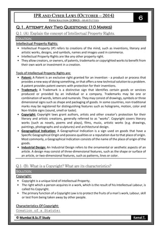 6
© Mumbai B.Sc.IT Study Kamal T.
Q.1. Attempt Any Two Questions: (10 Marks)
Solution:
Intellectual Property Rights:
• Intellectual Property (IP) refers to creations of the mind, such as inventions, literary and
artistic works, designs, and symbols, names and images used in commerce.
• Intellectual Property Rights are like any other property right.
• They allow creators, or owners, of patents, trademarks or copyrighted works to benefit from
their own work or investment in a creation.
Tools of Intellectual Property Rights are:
• Patent: A Patent is an exclusive right granted for an invention - a product or process that
provides a new way of doing something, or that offers a new technical solution to a problem.
A patent provides patent owners with protection for their inventions.
• Trademark: A Trademark is a distinctive sign that identifies certain goods or services
produced or provided by an individual or a company. Trademarks may be one or
combination of words, letters and numerals. They may consist of drawings, symbols or three
dimensional signs such as shape and packaging of goods. In some countries, non-traditional
marks may be registered for distinguishing features such as holograms, motion, color and
Non-Visible signs (sound, smell or taste).
• Copyright: Copyright laws grant authors, artists and other creator’s protection for their
literary and artistic creations, generally referred to as "works". Copyright covers literary
works (such as novels, poems and plays), films, music, artistic works (e.g. drawings,
paintings, photographs and sculptures) and architectural design.
• Geographical Indication: A Geographical Indication is a sign used on goods that have a
Specific Geographical Origin and possess qualities or a reputation due to that place of origin.
Most commonly, a Geographical Indication consists of the name of the place of origin of the
goods.
• Industrial Design: An Industrial Design refers to the ornamental or aesthetic aspects of an
article. A design may consist of three-dimensional features, such as the shape or surface of
an article, or two-dimensional features, such as patterns, lines or color.
Solution:
Copyright:
• Copyright is a unique kind of Intellectual Property.
• The right which a person acquires in a work, which is the result of his Intellectual Labour, is
called his Copyright.
• The primary function of a Copyright Law is to protect the fruits of a man’s work, Labour, skill
or test from being taken away by other people.
Characteristics Of Copyright:
Creation of a Statute:
 