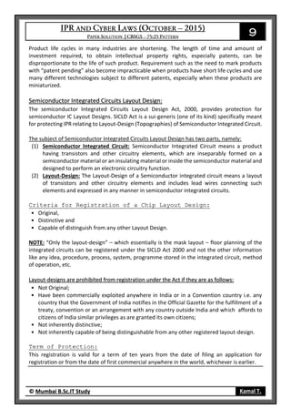 9
© Mumbai B.Sc.IT Study Kamal T.
Product life cycles in many industries are shortening. The length of time and amount of
investment required, to obtain intellectual property rights, especially patents, can be
disproportionate to the life of such product. Requirement such as the need to mark products
with “patent pending” also become impracticable when products have short life cycles and use
many different technologies subject to different patents, especially when these products are
miniaturized.
Semiconductor Integrated Circuits Layout Design:
The semiconductor Integrated Circuits Layout Design Act, 2000, provides protection for
semiconductor IC Layout Designs. SICLD Act is a sui-generis (one of its kind) specifically meant
for protecting IPR relating to Layout-Design (Topographies) of Semiconductor Integrated Circuit.
The subject of Semiconductor Integrated Circuits Layout Design has two parts, namely:
(1) Semiconductor Integrated Circuit: Semiconductor Integrated Circuit means a product
having transistors and other circuitry elements, which are inseparably formed on a
semiconductor material or an insulating material or inside the semiconductor material and
designed to perform an electronic circuitry function.
(2) Layout-Design: The Layout-Design of a Semiconductor integrated circuit means a layout
of transistors and other circuitry elements and includes lead wires connecting such
elements and expressed in any manner in semiconductor integrated circuits.
Criteria for Registration of a Chip Layout Design:
• Original,
• Distinctive and
• Capable of distinguish from any other Layout Design.
NOTE: “Only the layout-design” – which essentially is the mask layout – floor planning of the
integrated circuits can be registered under the SICLD Act 2000 and not the other information
like any idea, procedure, process, system, programme stored in the integrated circuit, method
of operation, etc.
Layout-designs are prohibited from registration under the Act if they are as follows:
• Not Original;
• Have been commercially exploited anywhere in India or in a Convention country i.e. any
country that the Government of India notifies in the Official Gazette for the fulfillment of a
treaty, convention or an arrangement with any country outside India and which affords to
citizens of India similar privileges as are granted its own citizens;
• Not inherently distinctive;
• Not inherently capable of being distinguishable from any other registered layout-design.
Term of Protection:
This registration is valid for a term of ten years from the date of filing an application for
registration or from the date of first commercial anywhere in the world, whichever is earlier.
 