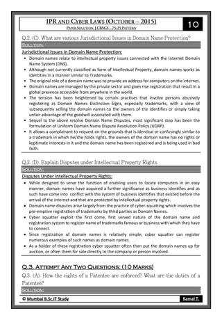 10
© Mumbai B.Sc.IT Study Kamal T.
Solution:
Jurisdictional Issues in Domain Name Protection:
• Domain names relate to intellectual property issues connected with the Internet Domain
Name System (DNS).
• Although not currently classified as form of Intellectual Property, domain names works as
identities in a manner similar to Trademarks.
• The original role of a domain name was to provide an address for computers on the internet.
• Domain names are managed by the private sector and gives rise registration that result in a
global presence accessible from anywhere in the world.
• The tension has been heightened by certain practices that involve persons abusively
registering as Domain Names Distinctive Signs, especially trademarks, with a view of
subsequently selling the domain names to the owners of the identifies or simply taking
unfair advantage of the goodwill associated with them.
• Sequel to the above resolve Domain Name Disputes, most significant stop has been the
formulation of Uniform Domain Name Dispute Resolution Policy (UDRP).
• It allows a complainant to request on the grounds that is identical or confusingly similar to
a trademark in which he/she holds rights, the owners of the domain name has no rights or
legitimate interests in it and the domain name has been registered and is being used in bad
faith.
Solution:
Disputes Under Intellectual Property Rights:
 While designed to serve the function of enabling users to locate computers in an easy
manner, domain names have acquired a further significance as business identifies and as
such have come into conflict with the system of business identifies that existed before the
arrival of the internet and that are protected by intellectual property rights.
 Domain name disputes arise largely from the practice of cyber-squatting which involves the
pre-emptive registration of trademarks by third parties as Domain Names.
 Cyber squatter exploit the first come, first served nature of the domain name and
registration system to register name of trademarks famous or business with which they have
to connect.
 Since registration of domain names is relatively simple, cyber squatter can register
numerous examples of such names as domain names.
 As a holder of these registration cyber squatter often then put the domain names up for
auction, or often them for sale directly to the company or person involved.
Q.3. Attempt Any Two Questions: (10 Marks)
Solution:
 