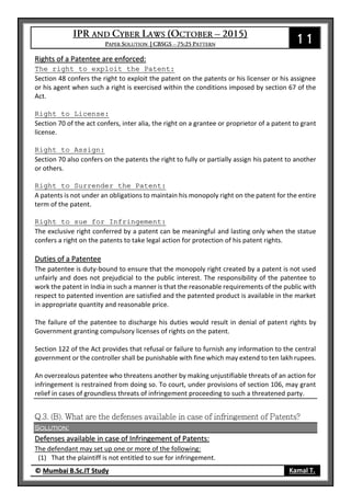 11
© Mumbai B.Sc.IT Study Kamal T.
Rights of a Patentee are enforced:
The right to exploit the Patent:
Section 48 confers the right to exploit the patent on the patents or his licenser or his assignee
or his agent when such a right is exercised within the conditions imposed by section 67 of the
Act.
Right to License:
Section 70 of the act confers, inter alia, the right on a grantee or proprietor of a patent to grant
license.
Right to Assign:
Section 70 also confers on the patents the right to fully or partially assign his patent to another
or others.
Right to Surrender the Patent:
A patents is not under an obligations to maintain his monopoly right on the patent for the entire
term of the patent.
Right to sue for Infringement:
The exclusive right conferred by a patent can be meaningful and lasting only when the statue
confers a right on the patents to take legal action for protection of his patent rights.
Duties of a Patentee
The patentee is duty-bound to ensure that the monopoly right created by a patent is not used
unfairly and does not prejudicial to the public interest. The responsibility of the patentee to
work the patent in India in such a manner is that the reasonable requirements of the public with
respect to patented invention are satisfied and the patented product is available in the market
in appropriate quantity and reasonable price.
The failure of the patentee to discharge his duties would result in denial of patent rights by
Government granting compulsory licenses of rights on the patent.
Section 122 of the Act provides that refusal or failure to furnish any information to the central
government or the controller shall be punishable with fine which may extend to ten lakh rupees.
An overzealous patentee who threatens another by making unjustifiable threats of an action for
infringement is restrained from doing so. To court, under provisions of section 106, may grant
relief in cases of groundless threats of infringement proceeding to such a threatened party.
Solution:
Defenses available in case of Infringement of Patents:
The defendant may set up one or more of the following:
(1) That the plaintiff is not entitled to sue for infringement.
 