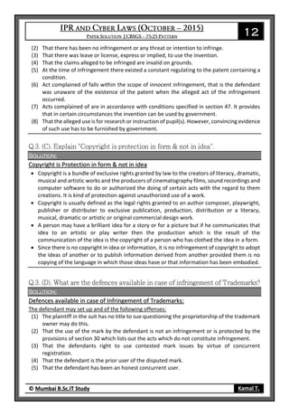 12
© Mumbai B.Sc.IT Study Kamal T.
(2) That there has been no infringement or any threat or intention to infringe.
(3) That there was leave or license, express or implied, to use the invention.
(4) That the claims alleged to be infringed are invalid on grounds.
(5) At the time of infringement there existed a constant regulating to the patent containing a
condition.
(6) Act complained of falls within the scope of innocent infringement, that is the defendant
was unaware of the existence of the patent when the alleged act of the infringement
occurred.
(7) Acts complained of are in accordance with conditions specified in section 47. It provides
that in certain circumstances the invention can be used by government.
(8) That the alleged use is for research or instruction of pupil(s). However, convincing evidence
of such use has to be furnished by government.
Solution:
Copyright is Protection in form & not in idea
 Copyright is a bundle of exclusive rights granted by law to the creators of literacy, dramatic,
musical and artistic works and the producers of cinematography films, sound recordings and
computer software to do or authorized the doing of certain acts with the regard to them
creations. It is kind of protection against unauthorized use of a work.
 Copyright is usually defined as the legal rights granted to an author composer, playwright,
publisher or distributer to exclusive publication, production, distribution or a literacy,
musical, dramatic or artistic or original commercial design work.
 A person may have a brilliant idea for a story or for a picture but if he communicates that
idea to an artistic or play writer then the production which is the result of the
communication of the idea is the copyright of a person who has clothed the idea in a form.
 Since there is no copyright in idea or information, it is no infringement of copyright to adopt
the ideas of another or to publish information derived from another provided them is no
copying of the language in which those ideas have or that information has been embodied.
Solution:
Defences available in case of Infringement of Trademarks:
The defendant may set up and of the following offenses:
(1) The plaintiff in the suit has no title to sue questioning the proprietorship of the trademark
owner may do this.
(2) That the use of the mark by the defendant is not an infringement or is protected by the
provisions of section 30 which lists out the acts which do not constitute infringement.
(3) That the defendants right to use contested mark issues by virtue of concurrent
registration.
(4) That the defendant is the prior user of the disputed mark.
(5) That the defendant has been an honest concurrent user.
 